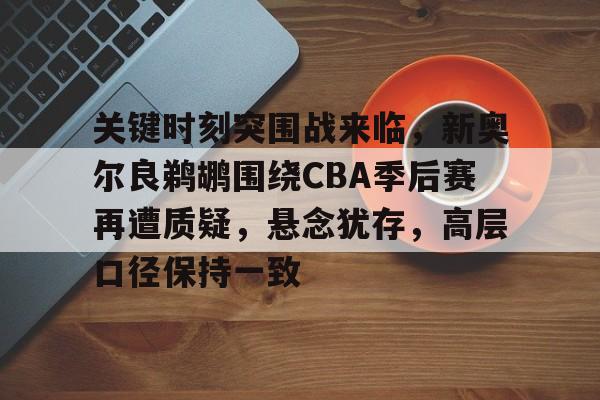 关于关键时刻突围战来临，新奥尔良鹈鹕围绕CBA季后赛再遭质疑，悬念犹存，高层口径保持一致的信息-优德棋牌